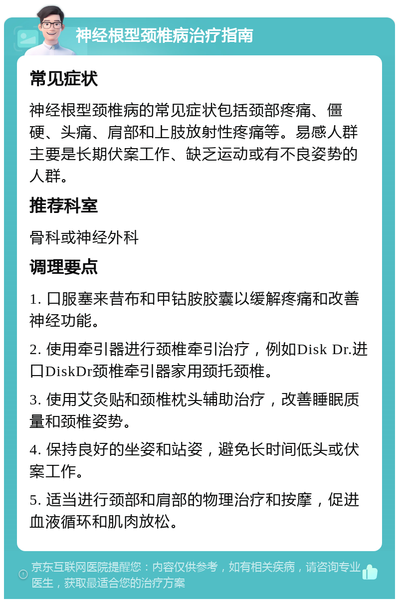 神经根型颈椎病治疗指南 常见症状 神经根型颈椎病的常见症状包括颈部疼痛、僵硬、头痛、肩部和上肢放射性疼痛等。易感人群主要是长期伏案工作、缺乏运动或有不良姿势的人群。 推荐科室 骨科或神经外科 调理要点 1. 口服塞来昔布和甲钴胺胶囊以缓解疼痛和改善神经功能。 2. 使用牵引器进行颈椎牵引治疗，例如Disk Dr.进口DiskDr颈椎牵引器家用颈托颈椎。 3. 使用艾灸贴和颈椎枕头辅助治疗，改善睡眠质量和颈椎姿势。 4. 保持良好的坐姿和站姿，避免长时间低头或伏案工作。 5. 适当进行颈部和肩部的物理治疗和按摩，促进血液循环和肌肉放松。