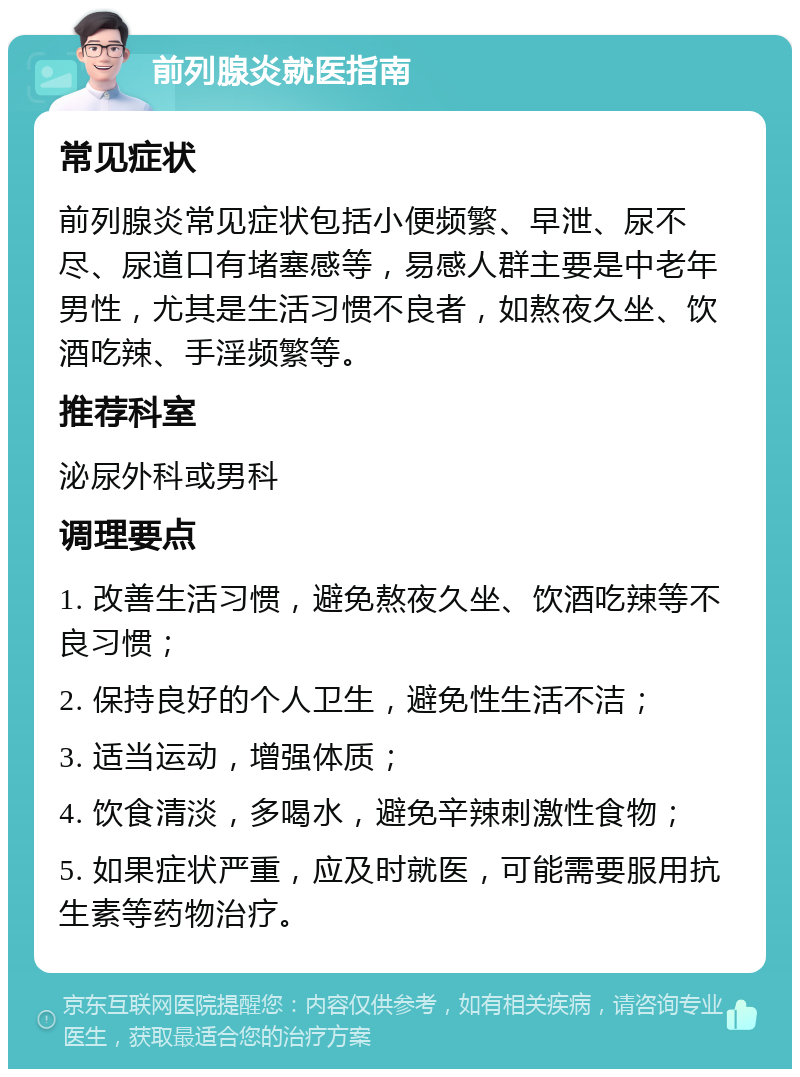 前列腺炎就医指南 常见症状 前列腺炎常见症状包括小便频繁、早泄、尿不尽、尿道口有堵塞感等，易感人群主要是中老年男性，尤其是生活习惯不良者，如熬夜久坐、饮酒吃辣、手淫频繁等。 推荐科室 泌尿外科或男科 调理要点 1. 改善生活习惯，避免熬夜久坐、饮酒吃辣等不良习惯； 2. 保持良好的个人卫生，避免性生活不洁； 3. 适当运动，增强体质； 4. 饮食清淡，多喝水，避免辛辣刺激性食物； 5. 如果症状严重，应及时就医，可能需要服用抗生素等药物治疗。