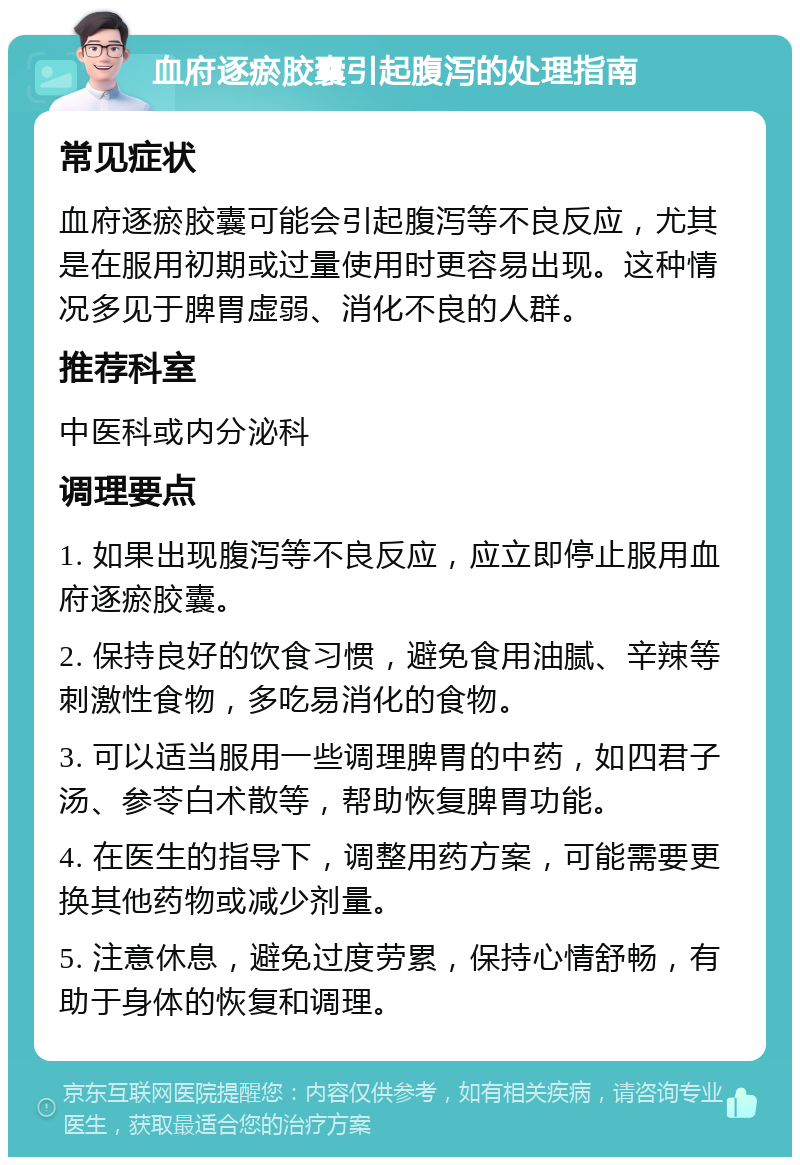 血府逐瘀胶囊引起腹泻的处理指南 常见症状 血府逐瘀胶囊可能会引起腹泻等不良反应，尤其是在服用初期或过量使用时更容易出现。这种情况多见于脾胃虚弱、消化不良的人群。 推荐科室 中医科或内分泌科 调理要点 1. 如果出现腹泻等不良反应，应立即停止服用血府逐瘀胶囊。 2. 保持良好的饮食习惯，避免食用油腻、辛辣等刺激性食物，多吃易消化的食物。 3. 可以适当服用一些调理脾胃的中药，如四君子汤、参苓白术散等，帮助恢复脾胃功能。 4. 在医生的指导下，调整用药方案，可能需要更换其他药物或减少剂量。 5. 注意休息，避免过度劳累，保持心情舒畅，有助于身体的恢复和调理。