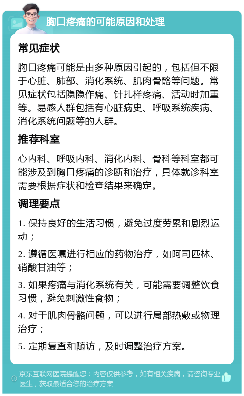 胸口疼痛的可能原因和处理 常见症状 胸口疼痛可能是由多种原因引起的，包括但不限于心脏、肺部、消化系统、肌肉骨骼等问题。常见症状包括隐隐作痛、针扎样疼痛、活动时加重等。易感人群包括有心脏病史、呼吸系统疾病、消化系统问题等的人群。 推荐科室 心内科、呼吸内科、消化内科、骨科等科室都可能涉及到胸口疼痛的诊断和治疗，具体就诊科室需要根据症状和检查结果来确定。 调理要点 1. 保持良好的生活习惯，避免过度劳累和剧烈运动； 2. 遵循医嘱进行相应的药物治疗，如阿司匹林、硝酸甘油等； 3. 如果疼痛与消化系统有关，可能需要调整饮食习惯，避免刺激性食物； 4. 对于肌肉骨骼问题，可以进行局部热敷或物理治疗； 5. 定期复查和随访，及时调整治疗方案。