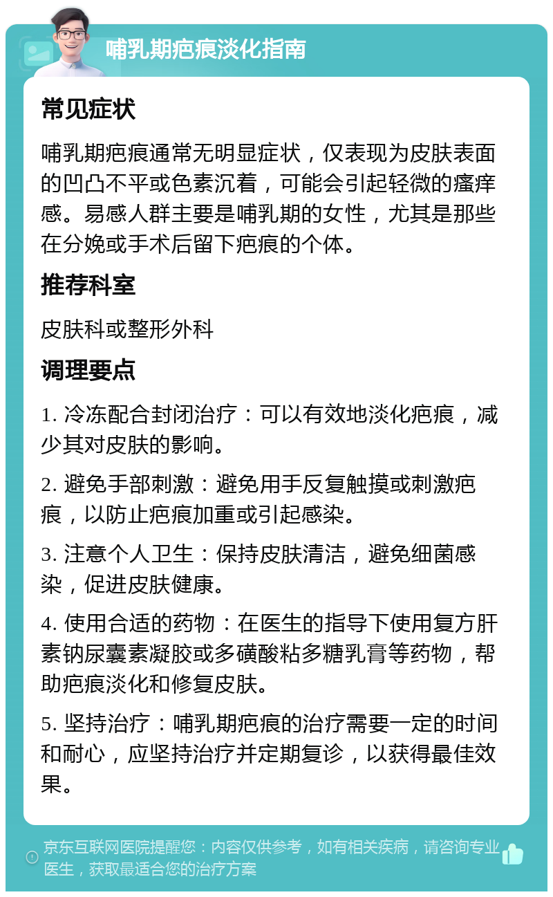 哺乳期疤痕淡化指南 常见症状 哺乳期疤痕通常无明显症状，仅表现为皮肤表面的凹凸不平或色素沉着，可能会引起轻微的瘙痒感。易感人群主要是哺乳期的女性，尤其是那些在分娩或手术后留下疤痕的个体。 推荐科室 皮肤科或整形外科 调理要点 1. 冷冻配合封闭治疗：可以有效地淡化疤痕，减少其对皮肤的影响。 2. 避免手部刺激：避免用手反复触摸或刺激疤痕，以防止疤痕加重或引起感染。 3. 注意个人卫生：保持皮肤清洁，避免细菌感染，促进皮肤健康。 4. 使用合适的药物：在医生的指导下使用复方肝素钠尿囊素凝胶或多磺酸粘多糖乳膏等药物，帮助疤痕淡化和修复皮肤。 5. 坚持治疗：哺乳期疤痕的治疗需要一定的时间和耐心，应坚持治疗并定期复诊，以获得最佳效果。