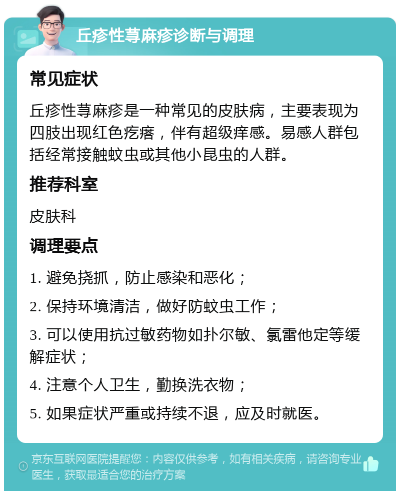 丘疹性荨麻疹诊断与调理 常见症状 丘疹性荨麻疹是一种常见的皮肤病，主要表现为四肢出现红色疙瘩，伴有超级痒感。易感人群包括经常接触蚊虫或其他小昆虫的人群。 推荐科室 皮肤科 调理要点 1. 避免挠抓，防止感染和恶化； 2. 保持环境清洁，做好防蚊虫工作； 3. 可以使用抗过敏药物如扑尔敏、氯雷他定等缓解症状； 4. 注意个人卫生，勤换洗衣物； 5. 如果症状严重或持续不退，应及时就医。