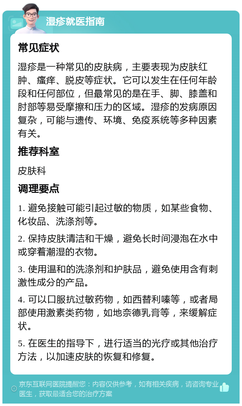 湿疹就医指南 常见症状 湿疹是一种常见的皮肤病，主要表现为皮肤红肿、瘙痒、脱皮等症状。它可以发生在任何年龄段和任何部位，但最常见的是在手、脚、膝盖和肘部等易受摩擦和压力的区域。湿疹的发病原因复杂，可能与遗传、环境、免疫系统等多种因素有关。 推荐科室 皮肤科 调理要点 1. 避免接触可能引起过敏的物质，如某些食物、化妆品、洗涤剂等。 2. 保持皮肤清洁和干燥，避免长时间浸泡在水中或穿着潮湿的衣物。 3. 使用温和的洗涤剂和护肤品，避免使用含有刺激性成分的产品。 4. 可以口服抗过敏药物，如西替利嗪等，或者局部使用激素类药物，如地奈德乳膏等，来缓解症状。 5. 在医生的指导下，进行适当的光疗或其他治疗方法，以加速皮肤的恢复和修复。