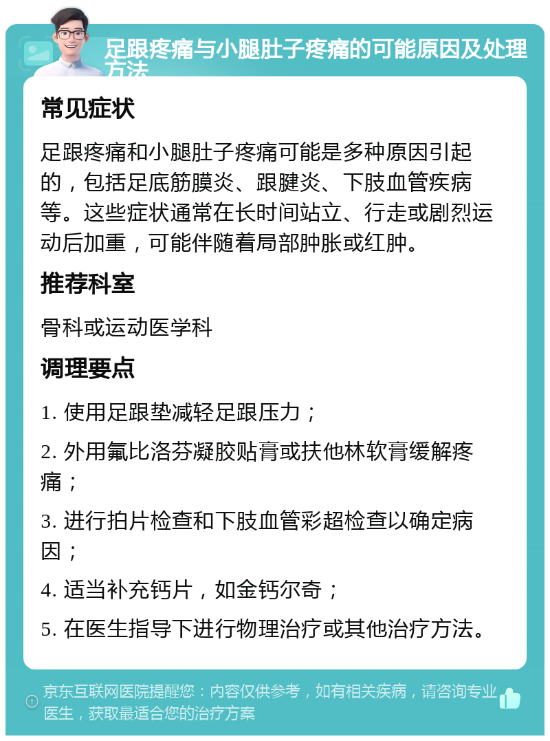 足跟疼痛与小腿肚子疼痛的可能原因及处理方法 常见症状 足跟疼痛和小腿肚子疼痛可能是多种原因引起的，包括足底筋膜炎、跟腱炎、下肢血管疾病等。这些症状通常在长时间站立、行走或剧烈运动后加重，可能伴随着局部肿胀或红肿。 推荐科室 骨科或运动医学科 调理要点 1. 使用足跟垫减轻足跟压力； 2. 外用氟比洛芬凝胶贴膏或扶他林软膏缓解疼痛； 3. 进行拍片检查和下肢血管彩超检查以确定病因； 4. 适当补充钙片，如金钙尔奇； 5. 在医生指导下进行物理治疗或其他治疗方法。