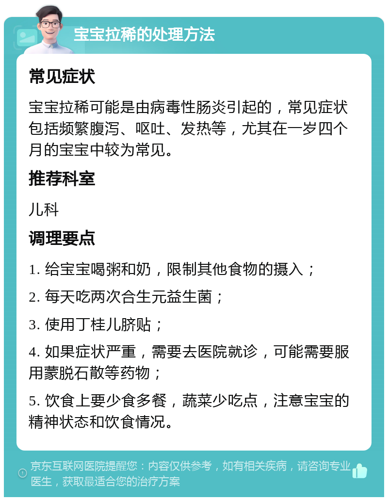 宝宝拉稀的处理方法 常见症状 宝宝拉稀可能是由病毒性肠炎引起的，常见症状包括频繁腹泻、呕吐、发热等，尤其在一岁四个月的宝宝中较为常见。 推荐科室 儿科 调理要点 1. 给宝宝喝粥和奶，限制其他食物的摄入； 2. 每天吃两次合生元益生菌； 3. 使用丁桂儿脐贴； 4. 如果症状严重，需要去医院就诊，可能需要服用蒙脱石散等药物； 5. 饮食上要少食多餐，蔬菜少吃点，注意宝宝的精神状态和饮食情况。