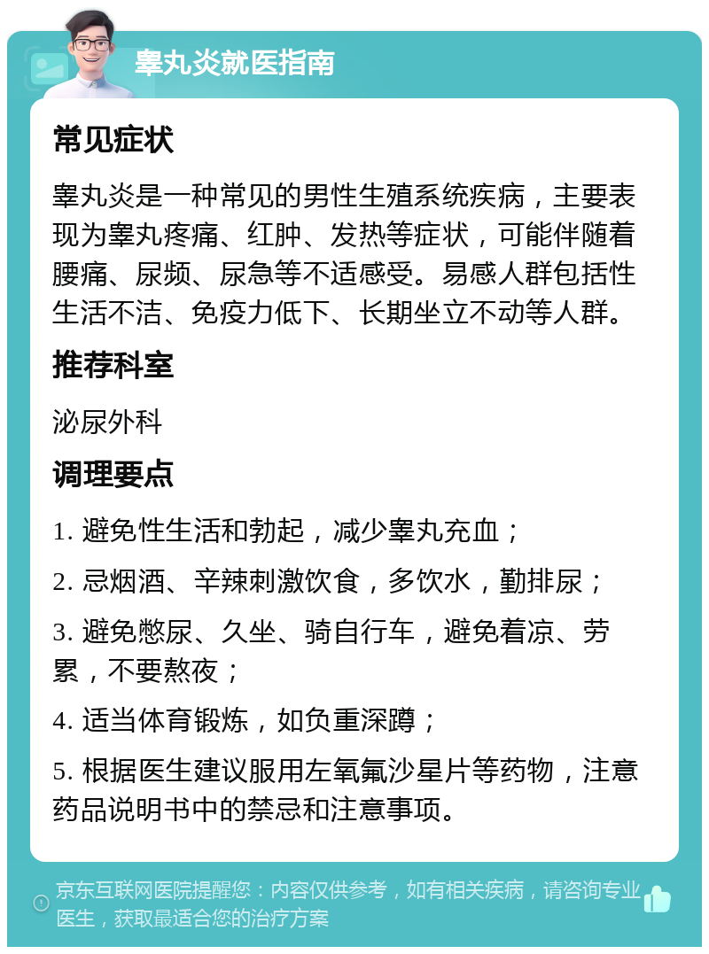 睾丸炎就医指南 常见症状 睾丸炎是一种常见的男性生殖系统疾病，主要表现为睾丸疼痛、红肿、发热等症状，可能伴随着腰痛、尿频、尿急等不适感受。易感人群包括性生活不洁、免疫力低下、长期坐立不动等人群。 推荐科室 泌尿外科 调理要点 1. 避免性生活和勃起，减少睾丸充血； 2. 忌烟酒、辛辣刺激饮食，多饮水，勤排尿； 3. 避免憋尿、久坐、骑自行车，避免着凉、劳累，不要熬夜； 4. 适当体育锻炼，如负重深蹲； 5. 根据医生建议服用左氧氟沙星片等药物，注意药品说明书中的禁忌和注意事项。