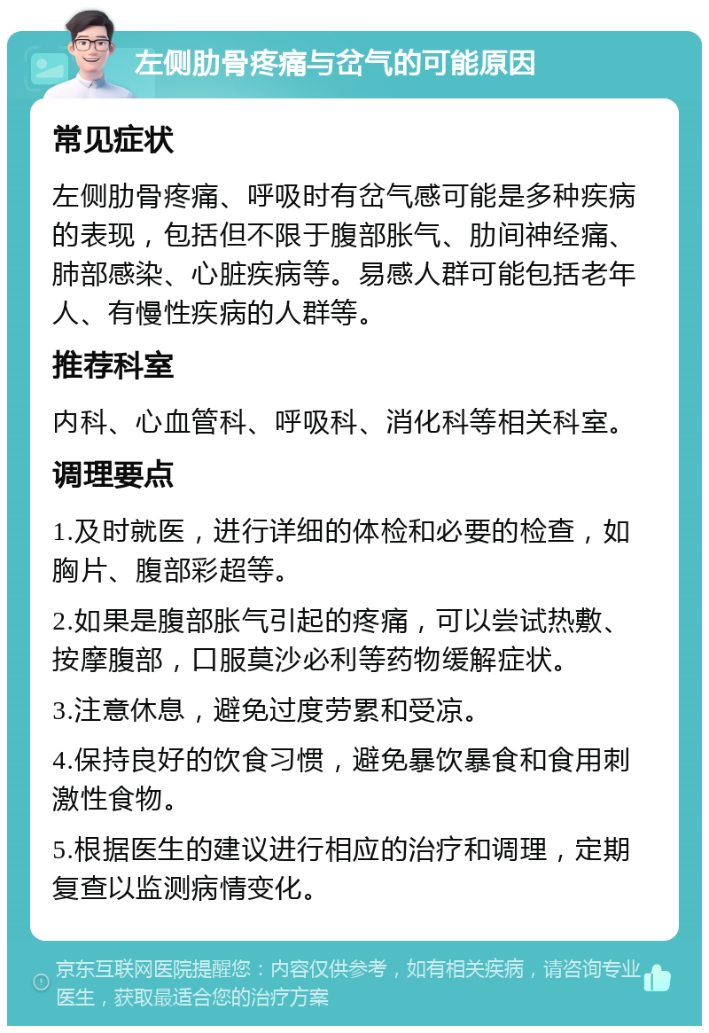 左侧肋骨疼痛与岔气的可能原因 常见症状 左侧肋骨疼痛、呼吸时有岔气感可能是多种疾病的表现，包括但不限于腹部胀气、肋间神经痛、肺部感染、心脏疾病等。易感人群可能包括老年人、有慢性疾病的人群等。 推荐科室 内科、心血管科、呼吸科、消化科等相关科室。 调理要点 1.及时就医，进行详细的体检和必要的检查，如胸片、腹部彩超等。 2.如果是腹部胀气引起的疼痛，可以尝试热敷、按摩腹部，口服莫沙必利等药物缓解症状。 3.注意休息，避免过度劳累和受凉。 4.保持良好的饮食习惯，避免暴饮暴食和食用刺激性食物。 5.根据医生的建议进行相应的治疗和调理，定期复查以监测病情变化。