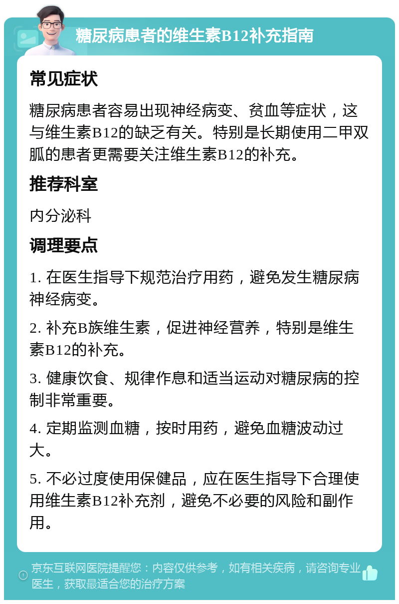 糖尿病患者的维生素B12补充指南 常见症状 糖尿病患者容易出现神经病变、贫血等症状，这与维生素B12的缺乏有关。特别是长期使用二甲双胍的患者更需要关注维生素B12的补充。 推荐科室 内分泌科 调理要点 1. 在医生指导下规范治疗用药，避免发生糖尿病神经病变。 2. 补充B族维生素，促进神经营养，特别是维生素B12的补充。 3. 健康饮食、规律作息和适当运动对糖尿病的控制非常重要。 4. 定期监测血糖，按时用药，避免血糖波动过大。 5. 不必过度使用保健品，应在医生指导下合理使用维生素B12补充剂，避免不必要的风险和副作用。