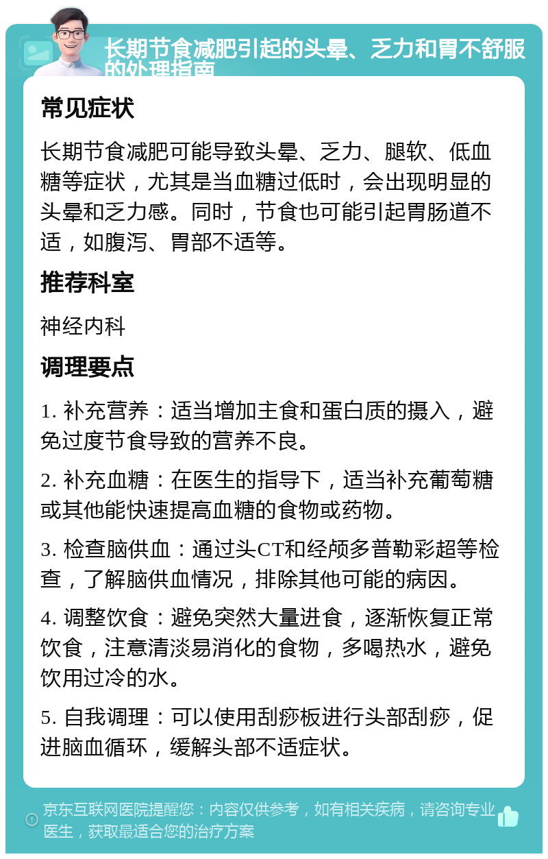 长期节食减肥引起的头晕、乏力和胃不舒服的处理指南 常见症状 长期节食减肥可能导致头晕、乏力、腿软、低血糖等症状，尤其是当血糖过低时，会出现明显的头晕和乏力感。同时，节食也可能引起胃肠道不适，如腹泻、胃部不适等。 推荐科室 神经内科 调理要点 1. 补充营养：适当增加主食和蛋白质的摄入，避免过度节食导致的营养不良。 2. 补充血糖：在医生的指导下，适当补充葡萄糖或其他能快速提高血糖的食物或药物。 3. 检查脑供血：通过头CT和经颅多普勒彩超等检查，了解脑供血情况，排除其他可能的病因。 4. 调整饮食：避免突然大量进食，逐渐恢复正常饮食，注意清淡易消化的食物，多喝热水，避免饮用过冷的水。 5. 自我调理：可以使用刮痧板进行头部刮痧，促进脑血循环，缓解头部不适症状。