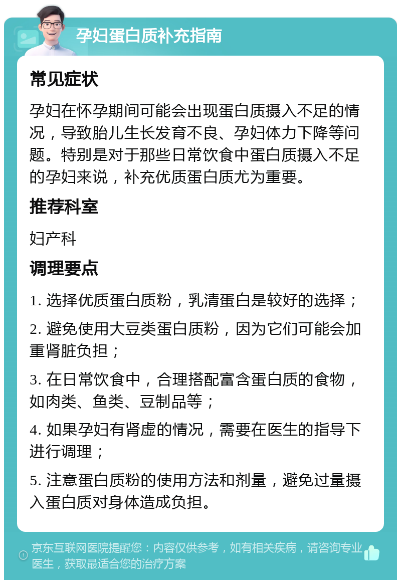 孕妇蛋白质补充指南 常见症状 孕妇在怀孕期间可能会出现蛋白质摄入不足的情况，导致胎儿生长发育不良、孕妇体力下降等问题。特别是对于那些日常饮食中蛋白质摄入不足的孕妇来说，补充优质蛋白质尤为重要。 推荐科室 妇产科 调理要点 1. 选择优质蛋白质粉，乳清蛋白是较好的选择； 2. 避免使用大豆类蛋白质粉，因为它们可能会加重肾脏负担； 3. 在日常饮食中，合理搭配富含蛋白质的食物，如肉类、鱼类、豆制品等； 4. 如果孕妇有肾虚的情况，需要在医生的指导下进行调理； 5. 注意蛋白质粉的使用方法和剂量，避免过量摄入蛋白质对身体造成负担。