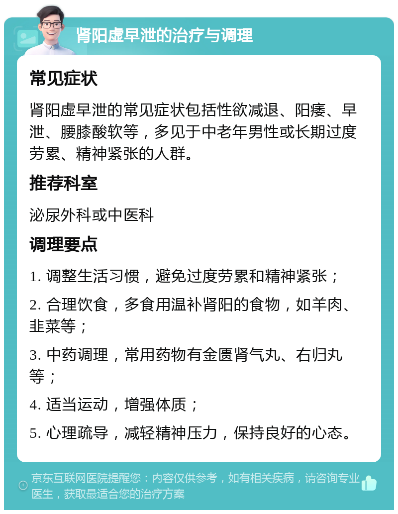 肾阳虚早泄的治疗与调理 常见症状 肾阳虚早泄的常见症状包括性欲减退、阳痿、早泄、腰膝酸软等，多见于中老年男性或长期过度劳累、精神紧张的人群。 推荐科室 泌尿外科或中医科 调理要点 1. 调整生活习惯，避免过度劳累和精神紧张； 2. 合理饮食，多食用温补肾阳的食物，如羊肉、韭菜等； 3. 中药调理，常用药物有金匮肾气丸、右归丸等； 4. 适当运动，增强体质； 5. 心理疏导，减轻精神压力，保持良好的心态。