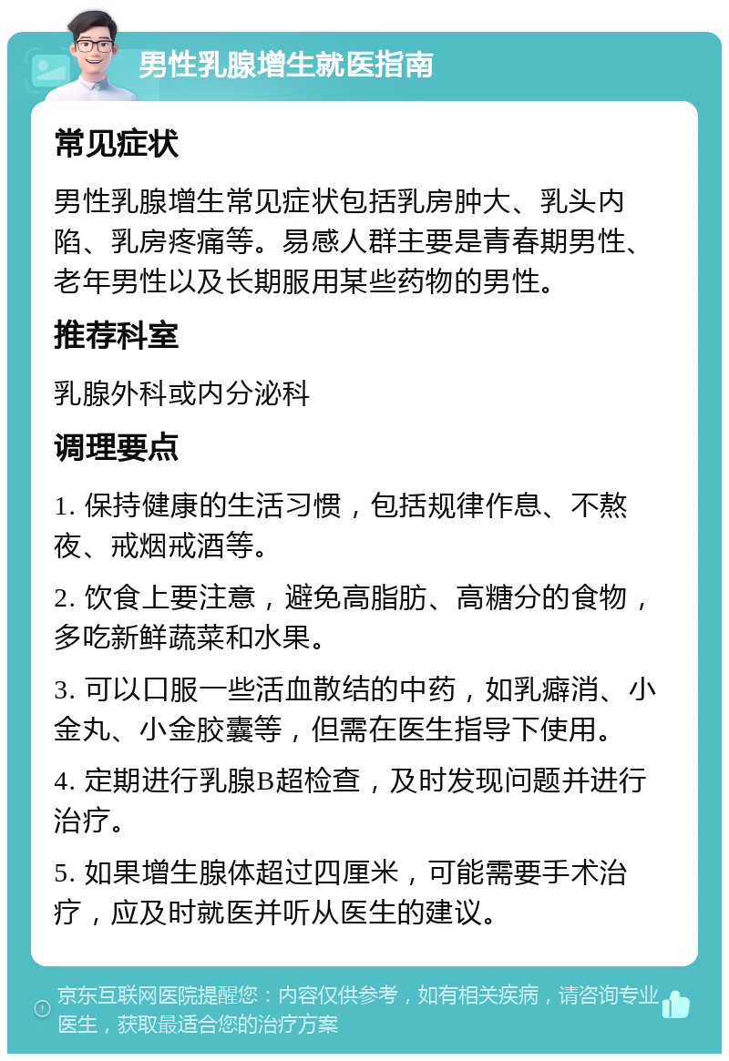 男性乳腺增生就医指南 常见症状 男性乳腺增生常见症状包括乳房肿大、乳头内陷、乳房疼痛等。易感人群主要是青春期男性、老年男性以及长期服用某些药物的男性。 推荐科室 乳腺外科或内分泌科 调理要点 1. 保持健康的生活习惯，包括规律作息、不熬夜、戒烟戒酒等。 2. 饮食上要注意，避免高脂肪、高糖分的食物，多吃新鲜蔬菜和水果。 3. 可以口服一些活血散结的中药，如乳癖消、小金丸、小金胶囊等，但需在医生指导下使用。 4. 定期进行乳腺B超检查，及时发现问题并进行治疗。 5. 如果增生腺体超过四厘米，可能需要手术治疗，应及时就医并听从医生的建议。