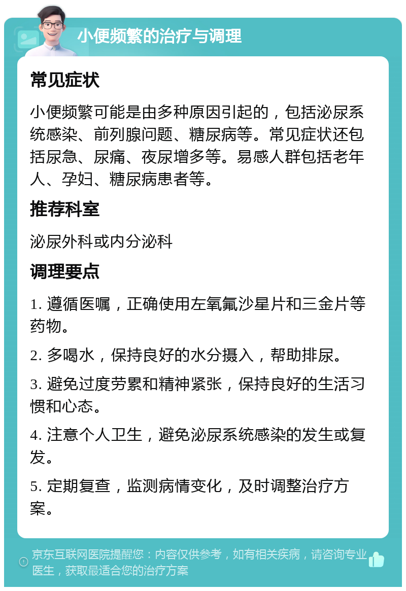 小便频繁的治疗与调理 常见症状 小便频繁可能是由多种原因引起的，包括泌尿系统感染、前列腺问题、糖尿病等。常见症状还包括尿急、尿痛、夜尿增多等。易感人群包括老年人、孕妇、糖尿病患者等。 推荐科室 泌尿外科或内分泌科 调理要点 1. 遵循医嘱，正确使用左氧氟沙星片和三金片等药物。 2. 多喝水，保持良好的水分摄入，帮助排尿。 3. 避免过度劳累和精神紧张，保持良好的生活习惯和心态。 4. 注意个人卫生，避免泌尿系统感染的发生或复发。 5. 定期复查，监测病情变化，及时调整治疗方案。