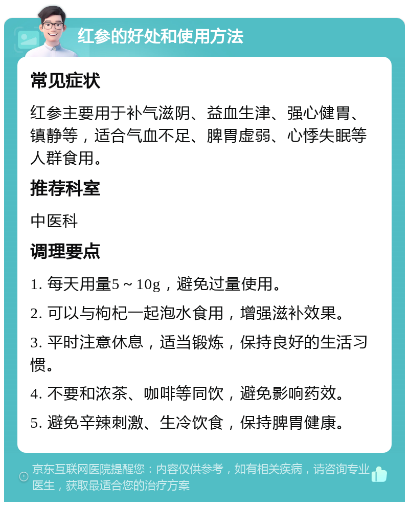 红参的好处和使用方法 常见症状 红参主要用于补气滋阴、益血生津、强心健胃、镇静等，适合气血不足、脾胃虚弱、心悸失眠等人群食用。 推荐科室 中医科 调理要点 1. 每天用量5～10g，避免过量使用。 2. 可以与枸杞一起泡水食用，增强滋补效果。 3. 平时注意休息，适当锻炼，保持良好的生活习惯。 4. 不要和浓茶、咖啡等同饮，避免影响药效。 5. 避免辛辣刺激、生冷饮食，保持脾胃健康。