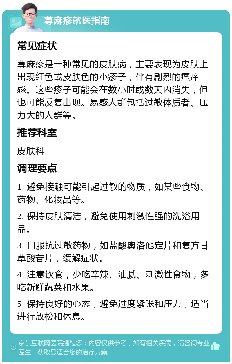 荨麻疹就医指南 常见症状 荨麻疹是一种常见的皮肤病，主要表现为皮肤上出现红色或皮肤色的小疹子，伴有剧烈的瘙痒感。这些疹子可能会在数小时或数天内消失，但也可能反复出现。易感人群包括过敏体质者、压力大的人群等。 推荐科室 皮肤科 调理要点 1. 避免接触可能引起过敏的物质，如某些食物、药物、化妆品等。 2. 保持皮肤清洁，避免使用刺激性强的洗浴用品。 3. 口服抗过敏药物，如盐酸奥洛他定片和复方甘草酸苷片，缓解症状。 4. 注意饮食，少吃辛辣、油腻、刺激性食物，多吃新鲜蔬菜和水果。 5. 保持良好的心态，避免过度紧张和压力，适当进行放松和休息。