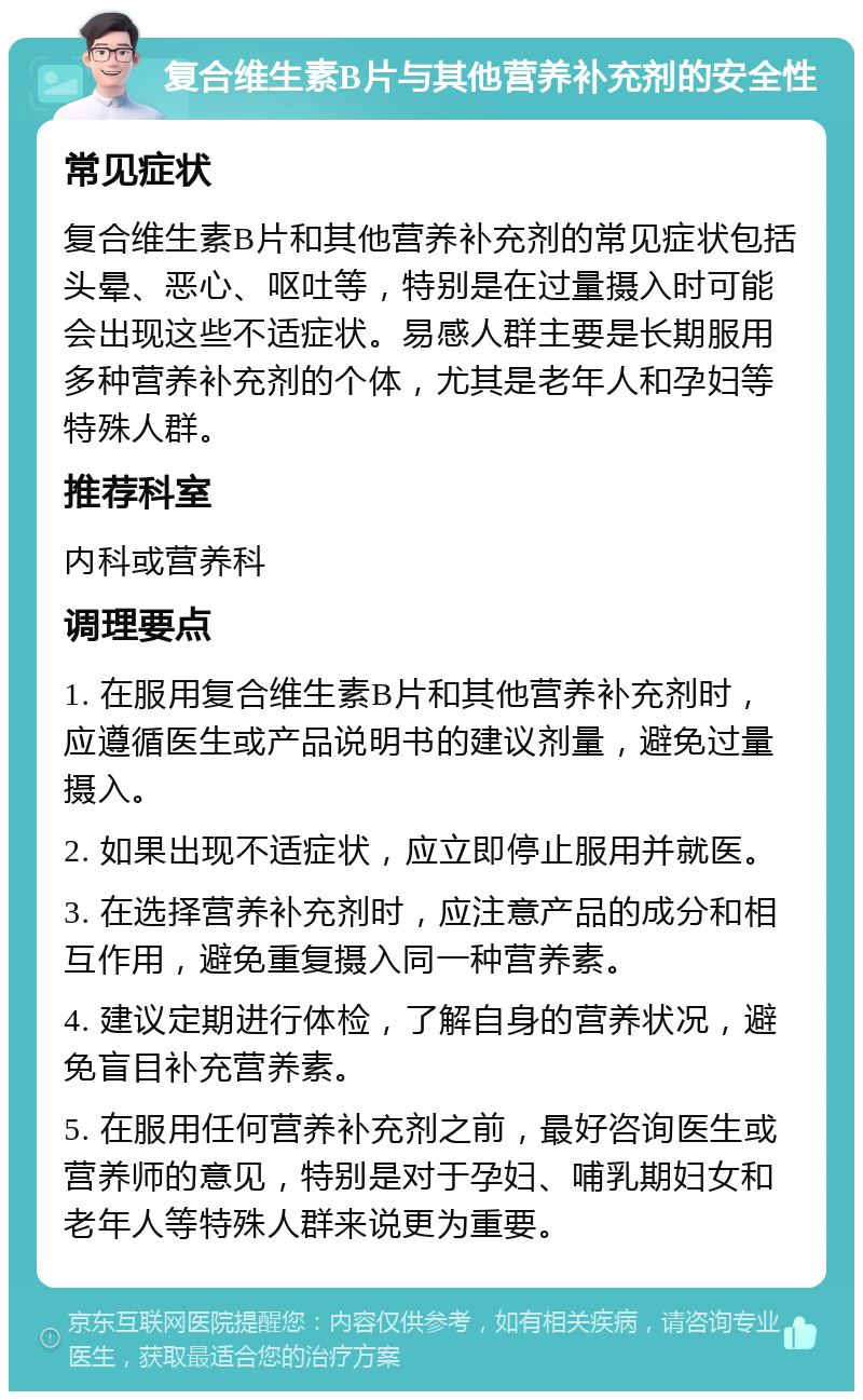 复合维生素B片与其他营养补充剂的安全性 常见症状 复合维生素B片和其他营养补充剂的常见症状包括头晕、恶心、呕吐等，特别是在过量摄入时可能会出现这些不适症状。易感人群主要是长期服用多种营养补充剂的个体，尤其是老年人和孕妇等特殊人群。 推荐科室 内科或营养科 调理要点 1. 在服用复合维生素B片和其他营养补充剂时，应遵循医生或产品说明书的建议剂量，避免过量摄入。 2. 如果出现不适症状，应立即停止服用并就医。 3. 在选择营养补充剂时，应注意产品的成分和相互作用，避免重复摄入同一种营养素。 4. 建议定期进行体检，了解自身的营养状况，避免盲目补充营养素。 5. 在服用任何营养补充剂之前，最好咨询医生或营养师的意见，特别是对于孕妇、哺乳期妇女和老年人等特殊人群来说更为重要。