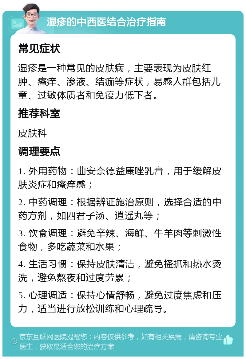 湿疹的中西医结合治疗指南 常见症状 湿疹是一种常见的皮肤病，主要表现为皮肤红肿、瘙痒、渗液、结痂等症状，易感人群包括儿童、过敏体质者和免疫力低下者。 推荐科室 皮肤科 调理要点 1. 外用药物：曲安奈德益康唑乳膏，用于缓解皮肤炎症和瘙痒感； 2. 中药调理：根据辨证施治原则，选择合适的中药方剂，如四君子汤、逍遥丸等； 3. 饮食调理：避免辛辣、海鲜、牛羊肉等刺激性食物，多吃蔬菜和水果； 4. 生活习惯：保持皮肤清洁，避免搔抓和热水烫洗，避免熬夜和过度劳累； 5. 心理调适：保持心情舒畅，避免过度焦虑和压力，适当进行放松训练和心理疏导。