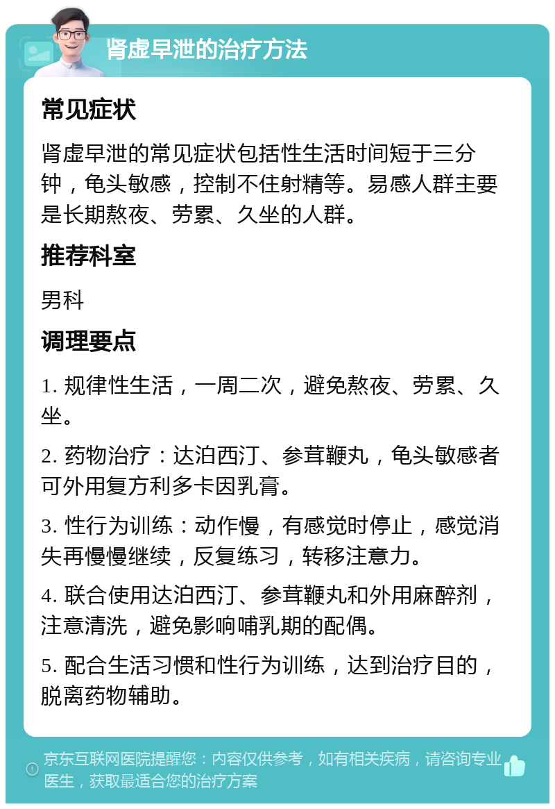 肾虚早泄的治疗方法 常见症状 肾虚早泄的常见症状包括性生活时间短于三分钟，龟头敏感，控制不住射精等。易感人群主要是长期熬夜、劳累、久坐的人群。 推荐科室 男科 调理要点 1. 规律性生活，一周二次，避免熬夜、劳累、久坐。 2. 药物治疗：达泊西汀、参茸鞭丸，龟头敏感者可外用复方利多卡因乳膏。 3. 性行为训练：动作慢，有感觉时停止，感觉消失再慢慢继续，反复练习，转移注意力。 4. 联合使用达泊西汀、参茸鞭丸和外用麻醉剂，注意清洗，避免影响哺乳期的配偶。 5. 配合生活习惯和性行为训练，达到治疗目的，脱离药物辅助。