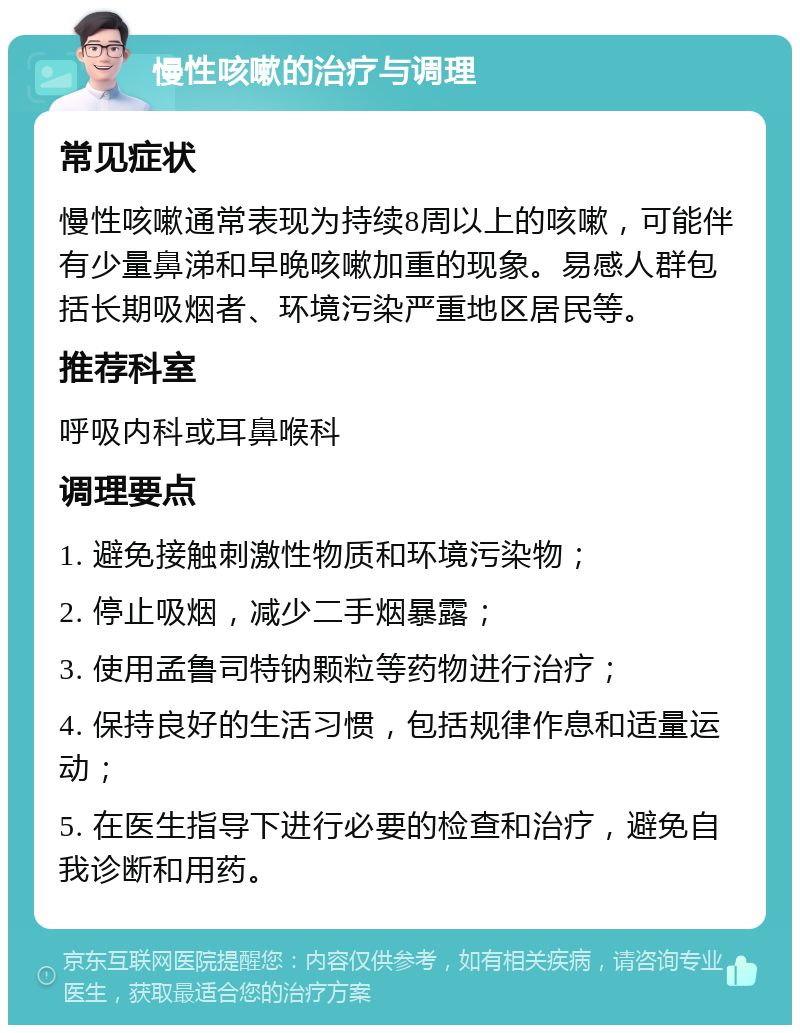 慢性咳嗽的治疗与调理 常见症状 慢性咳嗽通常表现为持续8周以上的咳嗽，可能伴有少量鼻涕和早晚咳嗽加重的现象。易感人群包括长期吸烟者、环境污染严重地区居民等。 推荐科室 呼吸内科或耳鼻喉科 调理要点 1. 避免接触刺激性物质和环境污染物； 2. 停止吸烟，减少二手烟暴露； 3. 使用孟鲁司特钠颗粒等药物进行治疗； 4. 保持良好的生活习惯，包括规律作息和适量运动； 5. 在医生指导下进行必要的检查和治疗，避免自我诊断和用药。