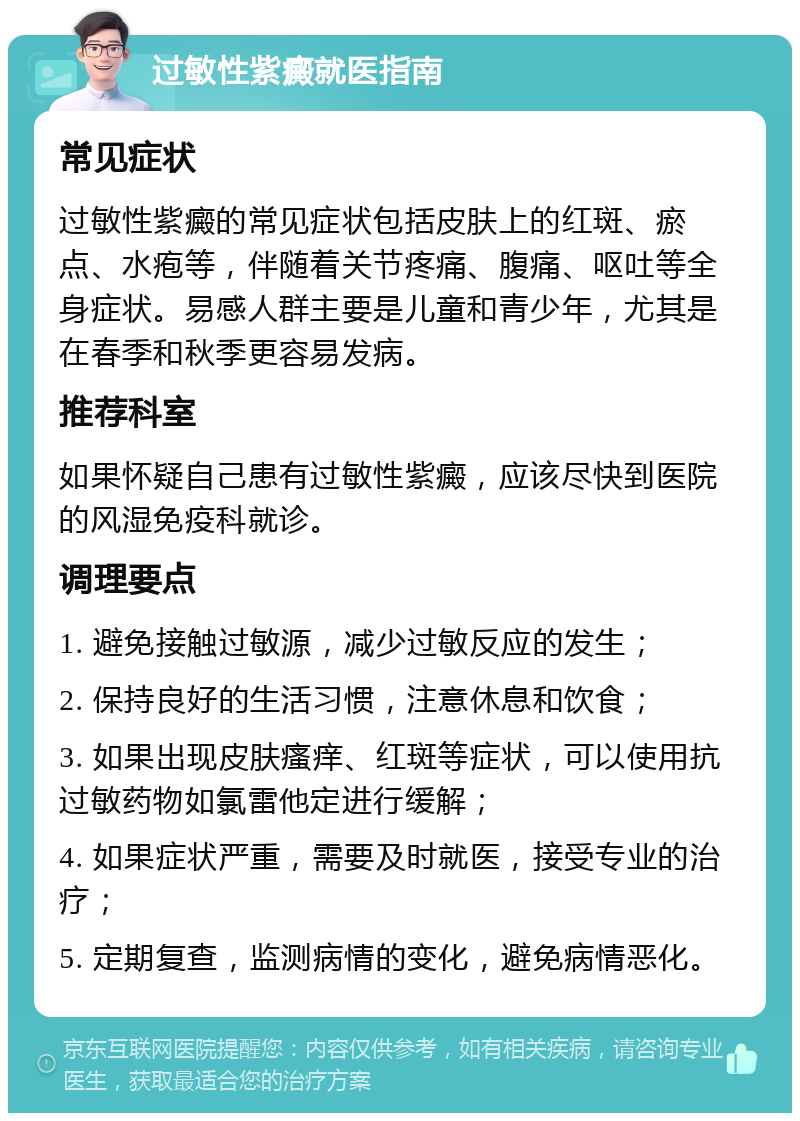 过敏性紫癜就医指南 常见症状 过敏性紫癜的常见症状包括皮肤上的红斑、瘀点、水疱等，伴随着关节疼痛、腹痛、呕吐等全身症状。易感人群主要是儿童和青少年，尤其是在春季和秋季更容易发病。 推荐科室 如果怀疑自己患有过敏性紫癜，应该尽快到医院的风湿免疫科就诊。 调理要点 1. 避免接触过敏源，减少过敏反应的发生； 2. 保持良好的生活习惯，注意休息和饮食； 3. 如果出现皮肤瘙痒、红斑等症状，可以使用抗过敏药物如氯雷他定进行缓解； 4. 如果症状严重，需要及时就医，接受专业的治疗； 5. 定期复查，监测病情的变化，避免病情恶化。