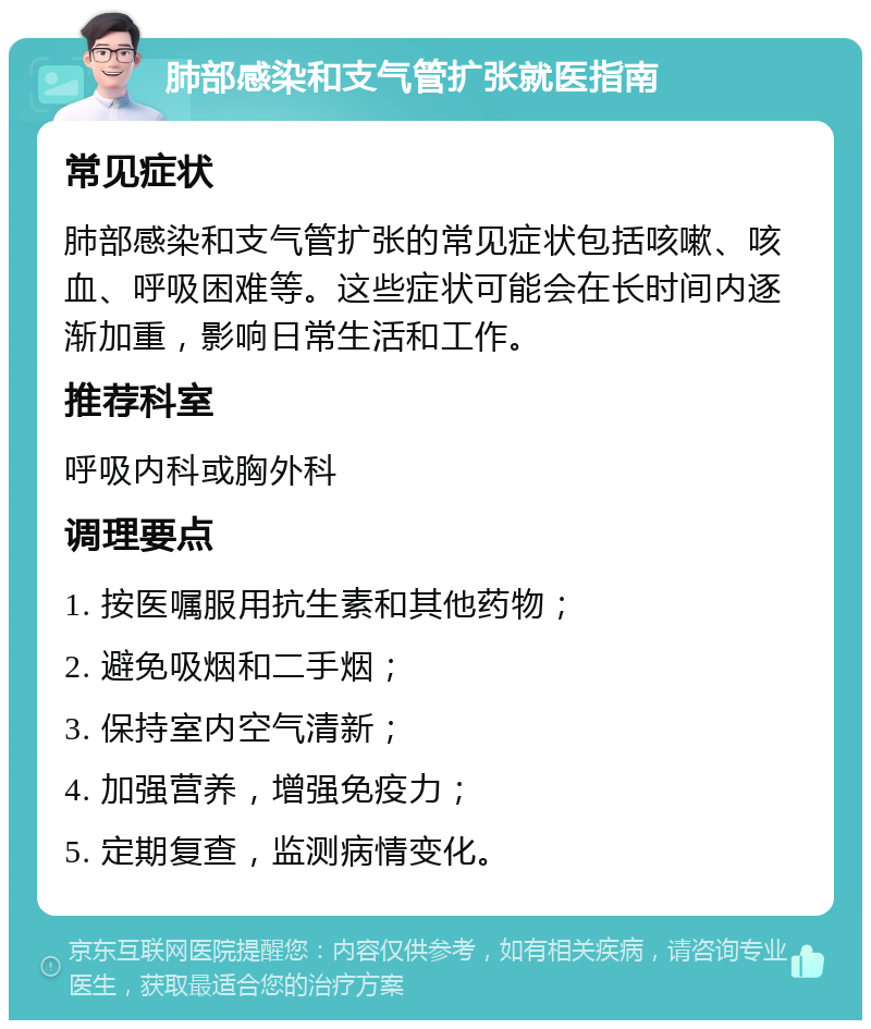 肺部感染和支气管扩张就医指南 常见症状 肺部感染和支气管扩张的常见症状包括咳嗽、咳血、呼吸困难等。这些症状可能会在长时间内逐渐加重，影响日常生活和工作。 推荐科室 呼吸内科或胸外科 调理要点 1. 按医嘱服用抗生素和其他药物； 2. 避免吸烟和二手烟； 3. 保持室内空气清新； 4. 加强营养，增强免疫力； 5. 定期复查，监测病情变化。