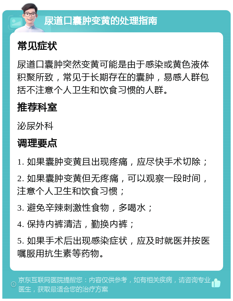 尿道口囊肿变黄的处理指南 常见症状 尿道口囊肿突然变黄可能是由于感染或黄色液体积聚所致，常见于长期存在的囊肿，易感人群包括不注意个人卫生和饮食习惯的人群。 推荐科室 泌尿外科 调理要点 1. 如果囊肿变黄且出现疼痛，应尽快手术切除； 2. 如果囊肿变黄但无疼痛，可以观察一段时间，注意个人卫生和饮食习惯； 3. 避免辛辣刺激性食物，多喝水； 4. 保持内裤清洁，勤换内裤； 5. 如果手术后出现感染症状，应及时就医并按医嘱服用抗生素等药物。