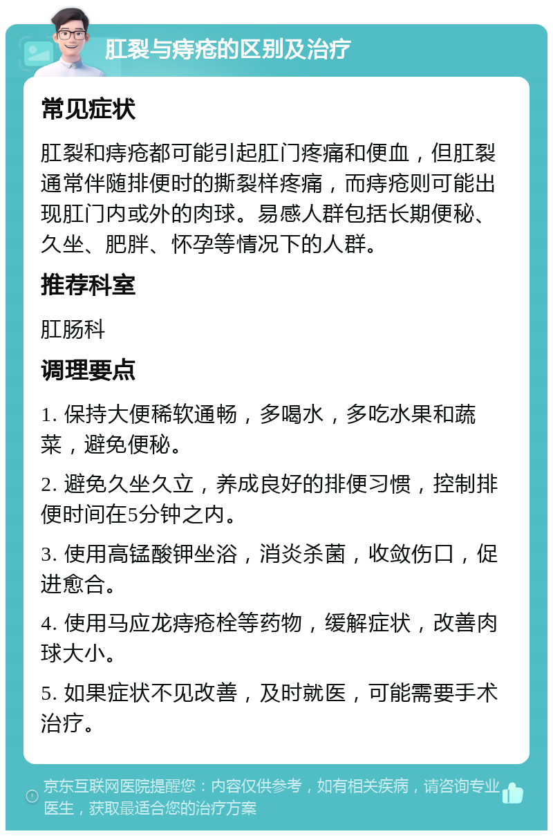 肛裂与痔疮的区别及治疗 常见症状 肛裂和痔疮都可能引起肛门疼痛和便血，但肛裂通常伴随排便时的撕裂样疼痛，而痔疮则可能出现肛门内或外的肉球。易感人群包括长期便秘、久坐、肥胖、怀孕等情况下的人群。 推荐科室 肛肠科 调理要点 1. 保持大便稀软通畅，多喝水，多吃水果和蔬菜，避免便秘。 2. 避免久坐久立，养成良好的排便习惯，控制排便时间在5分钟之内。 3. 使用高锰酸钾坐浴，消炎杀菌，收敛伤口，促进愈合。 4. 使用马应龙痔疮栓等药物，缓解症状，改善肉球大小。 5. 如果症状不见改善，及时就医，可能需要手术治疗。