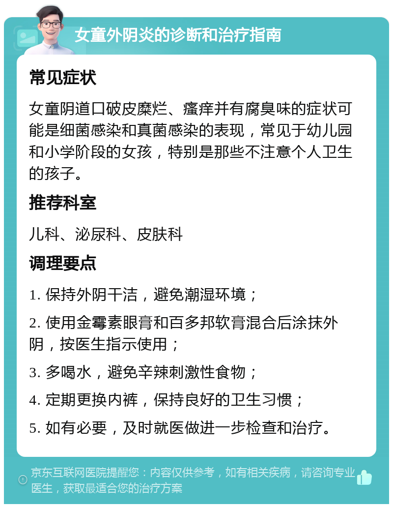 女童外阴炎的诊断和治疗指南 常见症状 女童阴道口破皮糜烂、瘙痒并有腐臭味的症状可能是细菌感染和真菌感染的表现，常见于幼儿园和小学阶段的女孩，特别是那些不注意个人卫生的孩子。 推荐科室 儿科、泌尿科、皮肤科 调理要点 1. 保持外阴干洁，避免潮湿环境； 2. 使用金霉素眼膏和百多邦软膏混合后涂抹外阴，按医生指示使用； 3. 多喝水，避免辛辣刺激性食物； 4. 定期更换内裤，保持良好的卫生习惯； 5. 如有必要，及时就医做进一步检查和治疗。