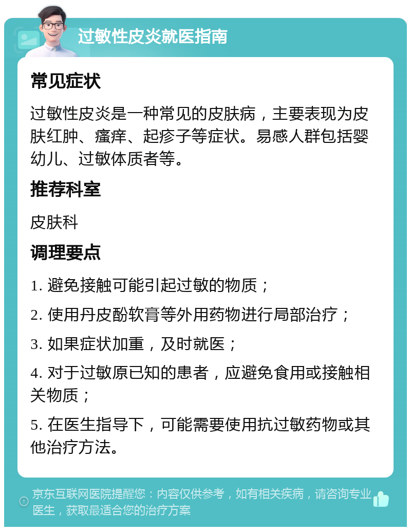 过敏性皮炎就医指南 常见症状 过敏性皮炎是一种常见的皮肤病，主要表现为皮肤红肿、瘙痒、起疹子等症状。易感人群包括婴幼儿、过敏体质者等。 推荐科室 皮肤科 调理要点 1. 避免接触可能引起过敏的物质； 2. 使用丹皮酚软膏等外用药物进行局部治疗； 3. 如果症状加重，及时就医； 4. 对于过敏原已知的患者，应避免食用或接触相关物质； 5. 在医生指导下，可能需要使用抗过敏药物或其他治疗方法。