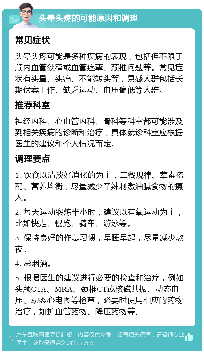 头晕头疼的可能原因和调理 常见症状 头晕头疼可能是多种疾病的表现，包括但不限于颅内血管狭窄或血管痉挛、颈椎问题等。常见症状有头晕、头痛、不能转头等，易感人群包括长期伏案工作、缺乏运动、血压偏低等人群。 推荐科室 神经内科、心血管内科、骨科等科室都可能涉及到相关疾病的诊断和治疗，具体就诊科室应根据医生的建议和个人情况而定。 调理要点 1. 饮食以清淡好消化的为主，三餐规律、荤素搭配、营养均衡，尽量减少辛辣刺激油腻食物的摄入。 2. 每天运动锻炼半小时，建议以有氧运动为主，比如快走、慢跑、骑车、游泳等。 3. 保持良好的作息习惯，早睡早起，尽量减少熬夜。 4. 忌烟酒。 5. 根据医生的建议进行必要的检查和治疗，例如头颅CTA、MRA、颈椎CT或核磁共振、动态血压、动态心电图等检查，必要时使用相应的药物治疗，如扩血管药物、降压药物等。