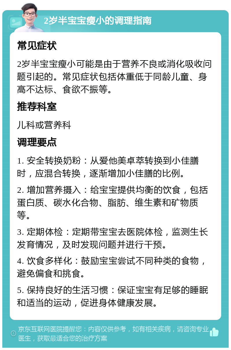 2岁半宝宝瘦小的调理指南 常见症状 2岁半宝宝瘦小可能是由于营养不良或消化吸收问题引起的。常见症状包括体重低于同龄儿童、身高不达标、食欲不振等。 推荐科室 儿科或营养科 调理要点 1. 安全转换奶粉：从爱他美卓萃转换到小佳膳时，应混合转换，逐渐增加小佳膳的比例。 2. 增加营养摄入：给宝宝提供均衡的饮食，包括蛋白质、碳水化合物、脂肪、维生素和矿物质等。 3. 定期体检：定期带宝宝去医院体检，监测生长发育情况，及时发现问题并进行干预。 4. 饮食多样化：鼓励宝宝尝试不同种类的食物，避免偏食和挑食。 5. 保持良好的生活习惯：保证宝宝有足够的睡眠和适当的运动，促进身体健康发展。