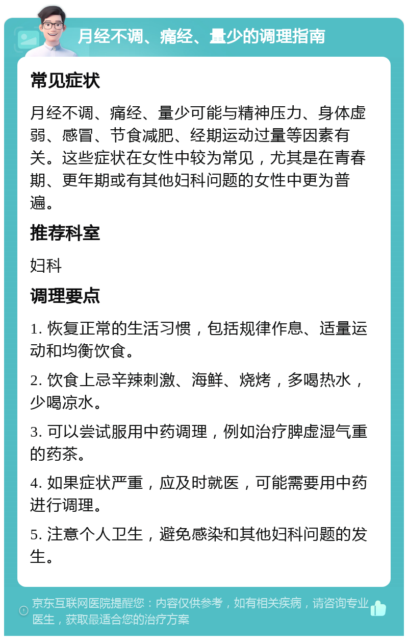 月经不调、痛经、量少的调理指南 常见症状 月经不调、痛经、量少可能与精神压力、身体虚弱、感冒、节食减肥、经期运动过量等因素有关。这些症状在女性中较为常见，尤其是在青春期、更年期或有其他妇科问题的女性中更为普遍。 推荐科室 妇科 调理要点 1. 恢复正常的生活习惯，包括规律作息、适量运动和均衡饮食。 2. 饮食上忌辛辣刺激、海鲜、烧烤，多喝热水，少喝凉水。 3. 可以尝试服用中药调理，例如治疗脾虚湿气重的药茶。 4. 如果症状严重，应及时就医，可能需要用中药进行调理。 5. 注意个人卫生，避免感染和其他妇科问题的发生。