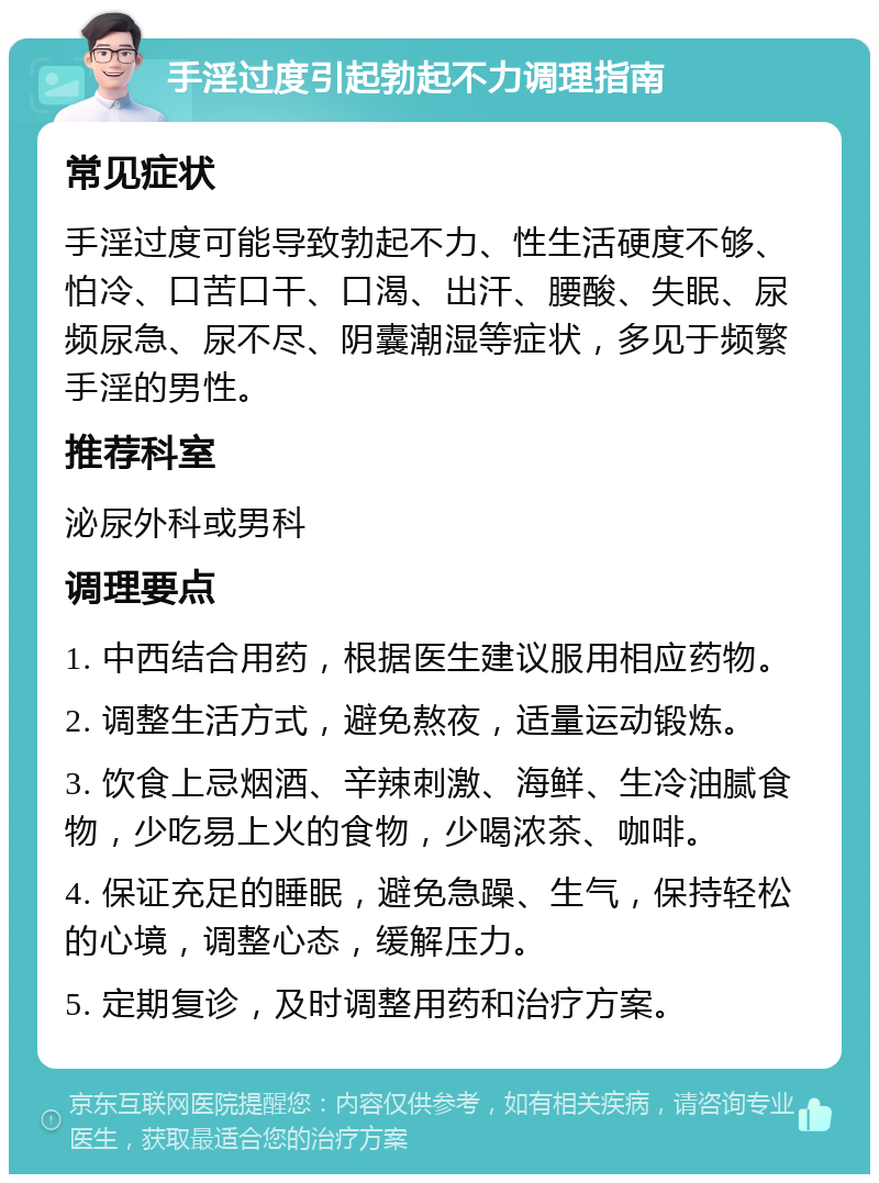 手淫过度引起勃起不力调理指南 常见症状 手淫过度可能导致勃起不力、性生活硬度不够、怕冷、口苦口干、口渴、出汗、腰酸、失眠、尿频尿急、尿不尽、阴囊潮湿等症状，多见于频繁手淫的男性。 推荐科室 泌尿外科或男科 调理要点 1. 中西结合用药，根据医生建议服用相应药物。 2. 调整生活方式，避免熬夜，适量运动锻炼。 3. 饮食上忌烟酒、辛辣刺激、海鲜、生冷油腻食物，少吃易上火的食物，少喝浓茶、咖啡。 4. 保证充足的睡眠，避免急躁、生气，保持轻松的心境，调整心态，缓解压力。 5. 定期复诊，及时调整用药和治疗方案。