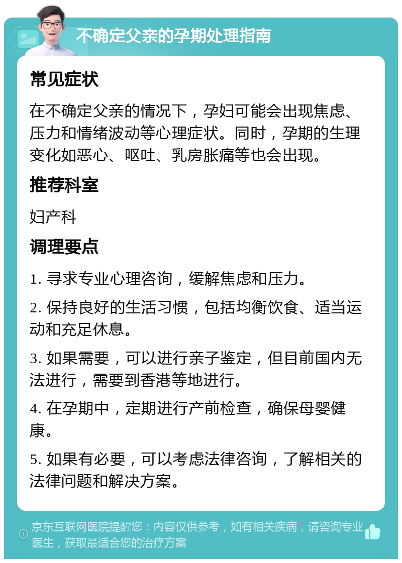 不确定父亲的孕期处理指南 常见症状 在不确定父亲的情况下，孕妇可能会出现焦虑、压力和情绪波动等心理症状。同时，孕期的生理变化如恶心、呕吐、乳房胀痛等也会出现。 推荐科室 妇产科 调理要点 1. 寻求专业心理咨询，缓解焦虑和压力。 2. 保持良好的生活习惯，包括均衡饮食、适当运动和充足休息。 3. 如果需要，可以进行亲子鉴定，但目前国内无法进行，需要到香港等地进行。 4. 在孕期中，定期进行产前检查，确保母婴健康。 5. 如果有必要，可以考虑法律咨询，了解相关的法律问题和解决方案。