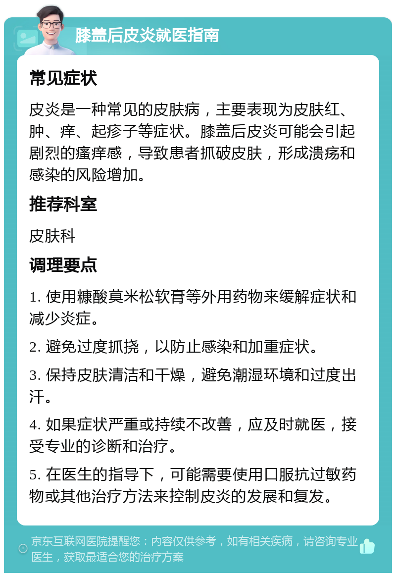 膝盖后皮炎就医指南 常见症状 皮炎是一种常见的皮肤病，主要表现为皮肤红、肿、痒、起疹子等症状。膝盖后皮炎可能会引起剧烈的瘙痒感，导致患者抓破皮肤，形成溃疡和感染的风险增加。 推荐科室 皮肤科 调理要点 1. 使用糠酸莫米松软膏等外用药物来缓解症状和减少炎症。 2. 避免过度抓挠，以防止感染和加重症状。 3. 保持皮肤清洁和干燥，避免潮湿环境和过度出汗。 4. 如果症状严重或持续不改善，应及时就医，接受专业的诊断和治疗。 5. 在医生的指导下，可能需要使用口服抗过敏药物或其他治疗方法来控制皮炎的发展和复发。