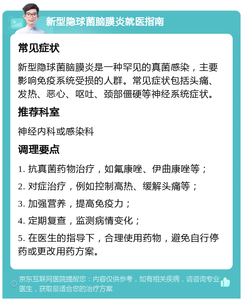 新型隐球菌脑膜炎就医指南 常见症状 新型隐球菌脑膜炎是一种罕见的真菌感染，主要影响免疫系统受损的人群。常见症状包括头痛、发热、恶心、呕吐、颈部僵硬等神经系统症状。 推荐科室 神经内科或感染科 调理要点 1. 抗真菌药物治疗，如氟康唑、伊曲康唑等； 2. 对症治疗，例如控制高热、缓解头痛等； 3. 加强营养，提高免疫力； 4. 定期复查，监测病情变化； 5. 在医生的指导下，合理使用药物，避免自行停药或更改用药方案。