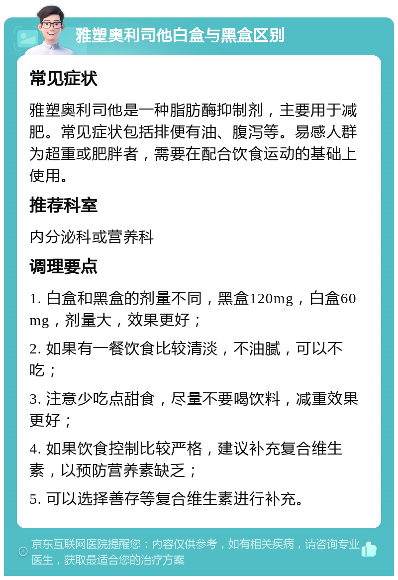 雅塑奥利司他白盒与黑盒区别 常见症状 雅塑奥利司他是一种脂肪酶抑制剂，主要用于减肥。常见症状包括排便有油、腹泻等。易感人群为超重或肥胖者，需要在配合饮食运动的基础上使用。 推荐科室 内分泌科或营养科 调理要点 1. 白盒和黑盒的剂量不同，黑盒120mg，白盒60mg，剂量大，效果更好； 2. 如果有一餐饮食比较清淡，不油腻，可以不吃； 3. 注意少吃点甜食，尽量不要喝饮料，减重效果更好； 4. 如果饮食控制比较严格，建议补充复合维生素，以预防营养素缺乏； 5. 可以选择善存等复合维生素进行补充。