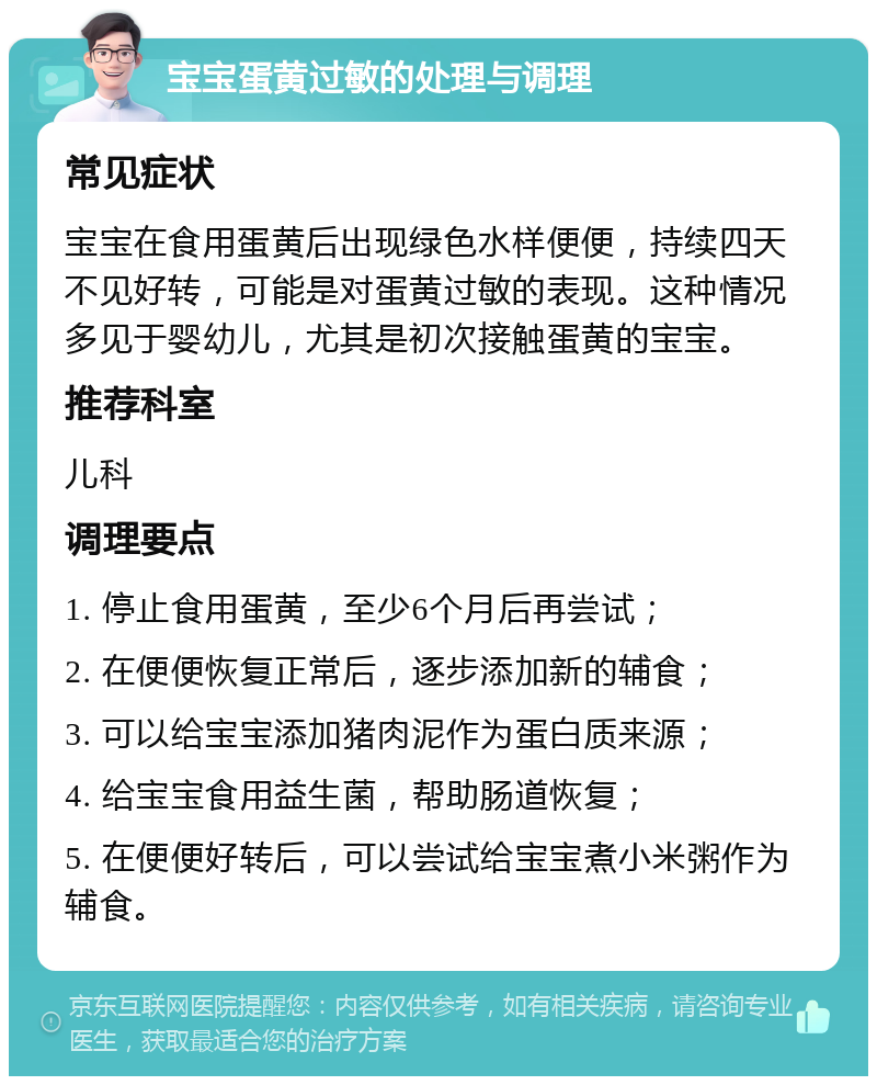 宝宝蛋黄过敏的处理与调理 常见症状 宝宝在食用蛋黄后出现绿色水样便便，持续四天不见好转，可能是对蛋黄过敏的表现。这种情况多见于婴幼儿，尤其是初次接触蛋黄的宝宝。 推荐科室 儿科 调理要点 1. 停止食用蛋黄，至少6个月后再尝试； 2. 在便便恢复正常后，逐步添加新的辅食； 3. 可以给宝宝添加猪肉泥作为蛋白质来源； 4. 给宝宝食用益生菌，帮助肠道恢复； 5. 在便便好转后，可以尝试给宝宝煮小米粥作为辅食。