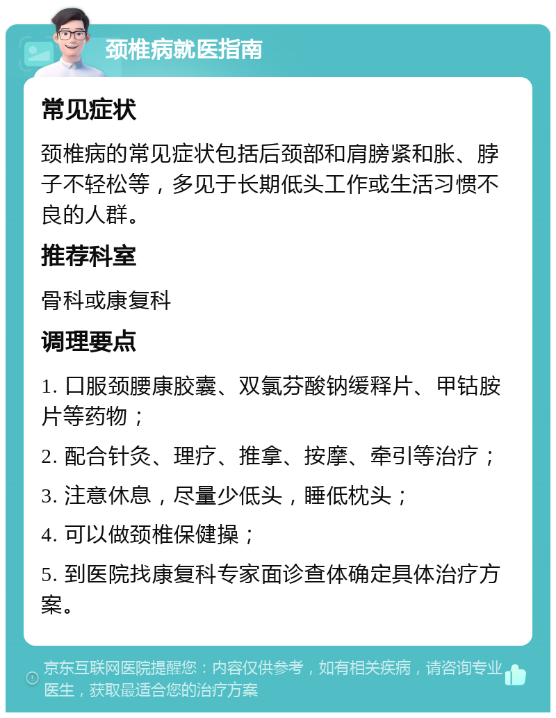 颈椎病就医指南 常见症状 颈椎病的常见症状包括后颈部和肩膀紧和胀、脖子不轻松等，多见于长期低头工作或生活习惯不良的人群。 推荐科室 骨科或康复科 调理要点 1. 口服颈腰康胶囊、双氯芬酸钠缓释片、甲钴胺片等药物； 2. 配合针灸、理疗、推拿、按摩、牵引等治疗； 3. 注意休息，尽量少低头，睡低枕头； 4. 可以做颈椎保健操； 5. 到医院找康复科专家面诊查体确定具体治疗方案。