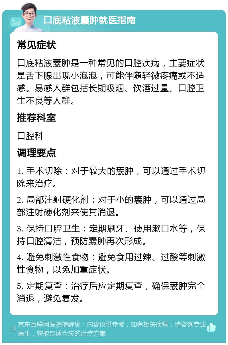 口底粘液囊肿就医指南 常见症状 口底粘液囊肿是一种常见的口腔疾病，主要症状是舌下腺出现小泡泡，可能伴随轻微疼痛或不适感。易感人群包括长期吸烟、饮酒过量、口腔卫生不良等人群。 推荐科室 口腔科 调理要点 1. 手术切除：对于较大的囊肿，可以通过手术切除来治疗。 2. 局部注射硬化剂：对于小的囊肿，可以通过局部注射硬化剂来使其消退。 3. 保持口腔卫生：定期刷牙、使用漱口水等，保持口腔清洁，预防囊肿再次形成。 4. 避免刺激性食物：避免食用过辣、过酸等刺激性食物，以免加重症状。 5. 定期复查：治疗后应定期复查，确保囊肿完全消退，避免复发。