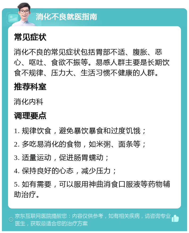 消化不良就医指南 常见症状 消化不良的常见症状包括胃部不适、腹胀、恶心、呕吐、食欲不振等。易感人群主要是长期饮食不规律、压力大、生活习惯不健康的人群。 推荐科室 消化内科 调理要点 1. 规律饮食，避免暴饮暴食和过度饥饿； 2. 多吃易消化的食物，如米粥、面条等； 3. 适量运动，促进肠胃蠕动； 4. 保持良好的心态，减少压力； 5. 如有需要，可以服用神曲消食口服液等药物辅助治疗。