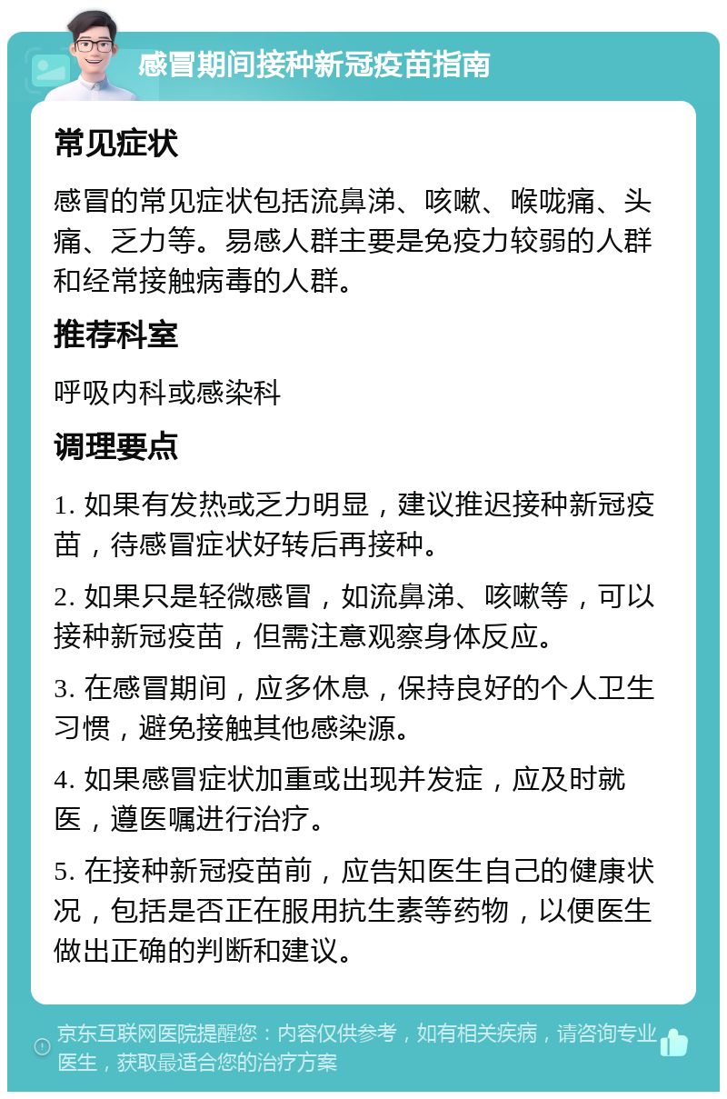 感冒期间接种新冠疫苗指南 常见症状 感冒的常见症状包括流鼻涕、咳嗽、喉咙痛、头痛、乏力等。易感人群主要是免疫力较弱的人群和经常接触病毒的人群。 推荐科室 呼吸内科或感染科 调理要点 1. 如果有发热或乏力明显，建议推迟接种新冠疫苗，待感冒症状好转后再接种。 2. 如果只是轻微感冒，如流鼻涕、咳嗽等，可以接种新冠疫苗，但需注意观察身体反应。 3. 在感冒期间，应多休息，保持良好的个人卫生习惯，避免接触其他感染源。 4. 如果感冒症状加重或出现并发症，应及时就医，遵医嘱进行治疗。 5. 在接种新冠疫苗前，应告知医生自己的健康状况，包括是否正在服用抗生素等药物，以便医生做出正确的判断和建议。