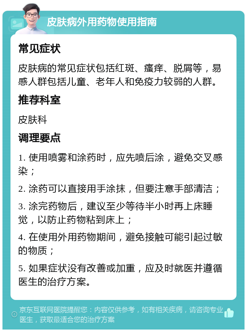 皮肤病外用药物使用指南 常见症状 皮肤病的常见症状包括红斑、瘙痒、脱屑等，易感人群包括儿童、老年人和免疫力较弱的人群。 推荐科室 皮肤科 调理要点 1. 使用喷雾和涂药时，应先喷后涂，避免交叉感染； 2. 涂药可以直接用手涂抹，但要注意手部清洁； 3. 涂完药物后，建议至少等待半小时再上床睡觉，以防止药物粘到床上； 4. 在使用外用药物期间，避免接触可能引起过敏的物质； 5. 如果症状没有改善或加重，应及时就医并遵循医生的治疗方案。