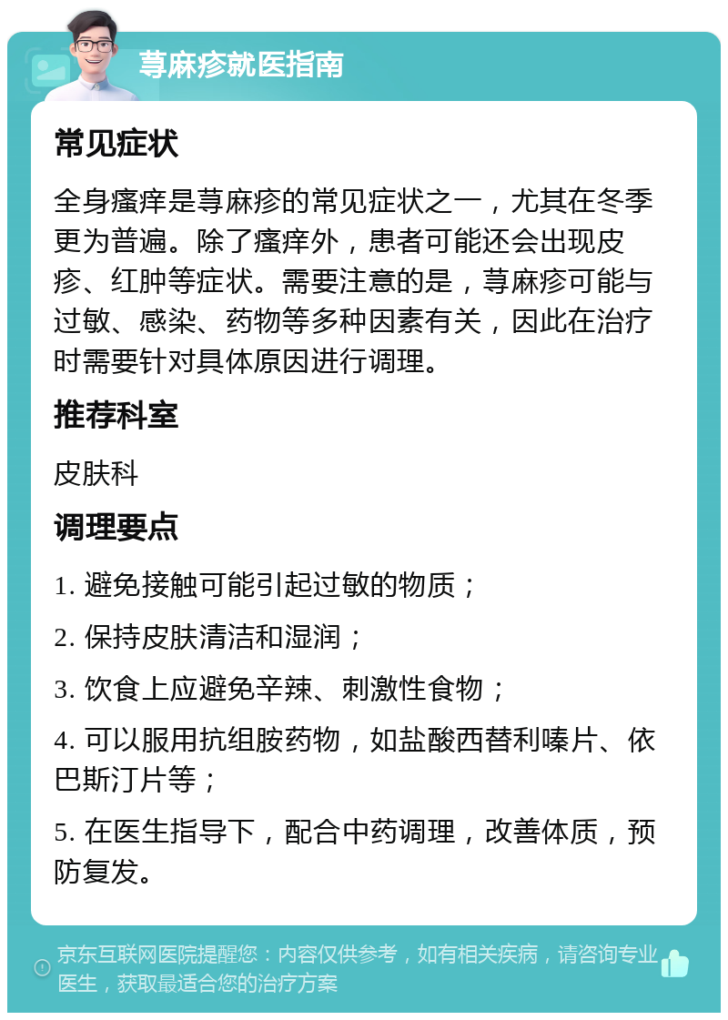 荨麻疹就医指南 常见症状 全身瘙痒是荨麻疹的常见症状之一，尤其在冬季更为普遍。除了瘙痒外，患者可能还会出现皮疹、红肿等症状。需要注意的是，荨麻疹可能与过敏、感染、药物等多种因素有关，因此在治疗时需要针对具体原因进行调理。 推荐科室 皮肤科 调理要点 1. 避免接触可能引起过敏的物质； 2. 保持皮肤清洁和湿润； 3. 饮食上应避免辛辣、刺激性食物； 4. 可以服用抗组胺药物，如盐酸西替利嗪片、依巴斯汀片等； 5. 在医生指导下，配合中药调理，改善体质，预防复发。