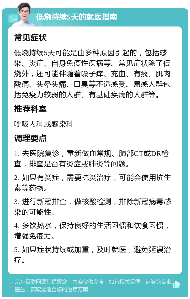 低烧持续5天的就医指南 常见症状 低烧持续5天可能是由多种原因引起的，包括感染、炎症、自身免疫性疾病等。常见症状除了低烧外，还可能伴随着嗓子痒、充血、有痰、肌肉酸痛、头晕头痛、口臭等不适感受。易感人群包括免疫力较弱的人群、有基础疾病的人群等。 推荐科室 呼吸内科或感染科 调理要点 1. 去医院复诊，重新做血常规、肺部CT或DR检查，排查是否有炎症或肺炎等问题。 2. 如果有炎症，需要抗炎治疗，可能会使用抗生素等药物。 3. 进行新冠排查，做核酸检测，排除新冠病毒感染的可能性。 4. 多饮热水，保持良好的生活习惯和饮食习惯，增强免疫力。 5. 如果症状持续或加重，及时就医，避免延误治疗。