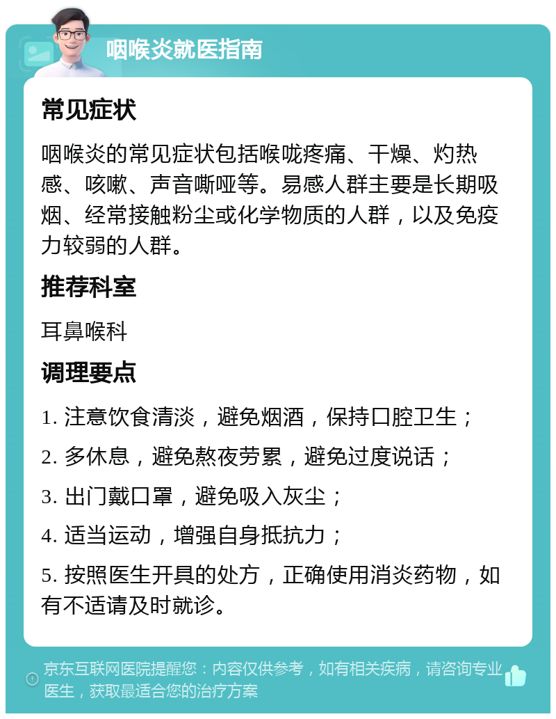 咽喉炎就医指南 常见症状 咽喉炎的常见症状包括喉咙疼痛、干燥、灼热感、咳嗽、声音嘶哑等。易感人群主要是长期吸烟、经常接触粉尘或化学物质的人群，以及免疫力较弱的人群。 推荐科室 耳鼻喉科 调理要点 1. 注意饮食清淡，避免烟酒，保持口腔卫生； 2. 多休息，避免熬夜劳累，避免过度说话； 3. 出门戴口罩，避免吸入灰尘； 4. 适当运动，增强自身抵抗力； 5. 按照医生开具的处方，正确使用消炎药物，如有不适请及时就诊。