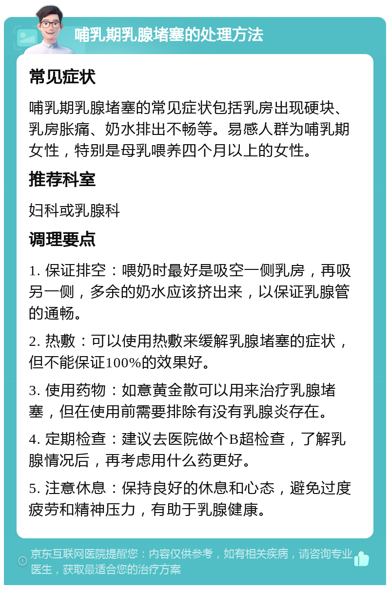 哺乳期乳腺堵塞的处理方法 常见症状 哺乳期乳腺堵塞的常见症状包括乳房出现硬块、乳房胀痛、奶水排出不畅等。易感人群为哺乳期女性，特别是母乳喂养四个月以上的女性。 推荐科室 妇科或乳腺科 调理要点 1. 保证排空：喂奶时最好是吸空一侧乳房，再吸另一侧，多余的奶水应该挤出来，以保证乳腺管的通畅。 2. 热敷：可以使用热敷来缓解乳腺堵塞的症状，但不能保证100%的效果好。 3. 使用药物：如意黄金散可以用来治疗乳腺堵塞，但在使用前需要排除有没有乳腺炎存在。 4. 定期检查：建议去医院做个B超检查，了解乳腺情况后，再考虑用什么药更好。 5. 注意休息：保持良好的休息和心态，避免过度疲劳和精神压力，有助于乳腺健康。