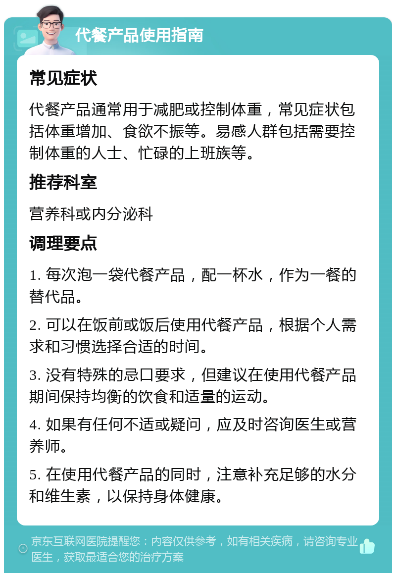 代餐产品使用指南 常见症状 代餐产品通常用于减肥或控制体重，常见症状包括体重增加、食欲不振等。易感人群包括需要控制体重的人士、忙碌的上班族等。 推荐科室 营养科或内分泌科 调理要点 1. 每次泡一袋代餐产品，配一杯水，作为一餐的替代品。 2. 可以在饭前或饭后使用代餐产品，根据个人需求和习惯选择合适的时间。 3. 没有特殊的忌口要求，但建议在使用代餐产品期间保持均衡的饮食和适量的运动。 4. 如果有任何不适或疑问，应及时咨询医生或营养师。 5. 在使用代餐产品的同时，注意补充足够的水分和维生素，以保持身体健康。