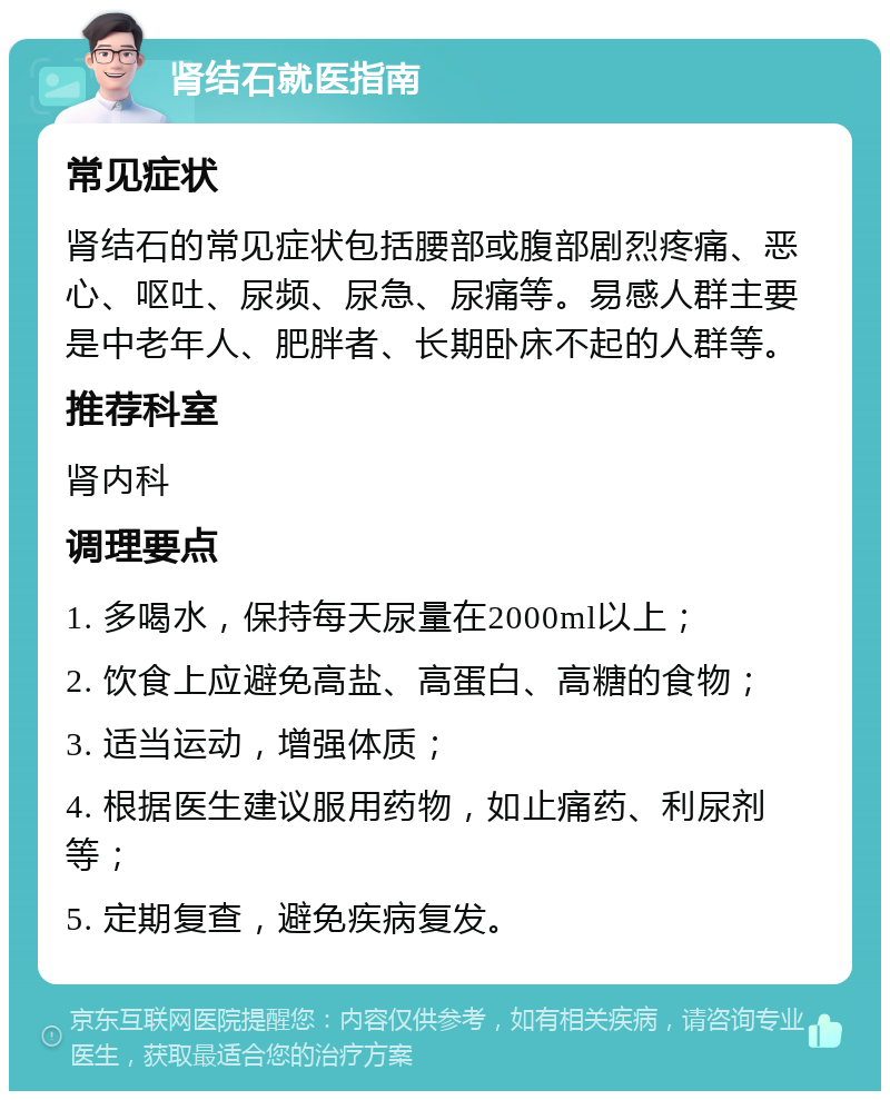 肾结石就医指南 常见症状 肾结石的常见症状包括腰部或腹部剧烈疼痛、恶心、呕吐、尿频、尿急、尿痛等。易感人群主要是中老年人、肥胖者、长期卧床不起的人群等。 推荐科室 肾内科 调理要点 1. 多喝水，保持每天尿量在2000ml以上； 2. 饮食上应避免高盐、高蛋白、高糖的食物； 3. 适当运动，增强体质； 4. 根据医生建议服用药物，如止痛药、利尿剂等； 5. 定期复查，避免疾病复发。