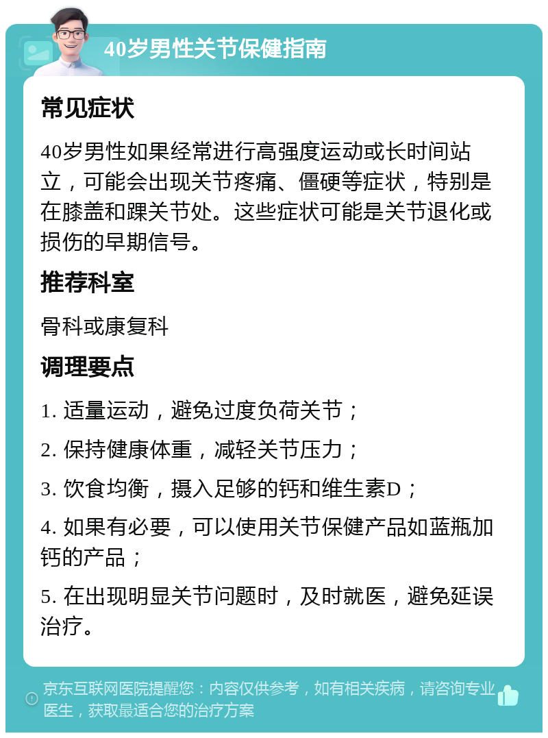 40岁男性关节保健指南 常见症状 40岁男性如果经常进行高强度运动或长时间站立，可能会出现关节疼痛、僵硬等症状，特别是在膝盖和踝关节处。这些症状可能是关节退化或损伤的早期信号。 推荐科室 骨科或康复科 调理要点 1. 适量运动，避免过度负荷关节； 2. 保持健康体重，减轻关节压力； 3. 饮食均衡，摄入足够的钙和维生素D； 4. 如果有必要，可以使用关节保健产品如蓝瓶加钙的产品； 5. 在出现明显关节问题时，及时就医，避免延误治疗。